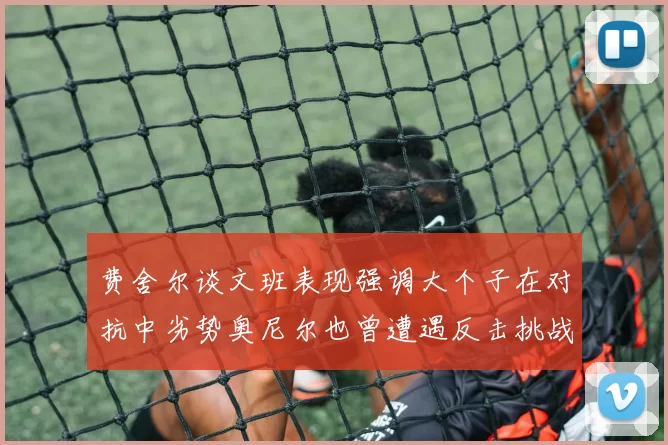 费舍尔谈文班表现强调大个子在对抗中劣势奥尼尔也曾遭遇反击挑战